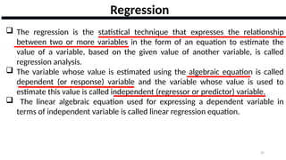 29
Regression
 The regression is the statistical technique that expresses the relationship
between two or more variables in the form of an equation to estimate the
value of a variable, based on the given value of another variable, is called
regression analysis.
 The variable whose value is estimated using the algebraic equation is called
dependent (or response) variable and the variable whose value is used to
estimate this value is called independent (regressor or predictor) variable.
 The linear algebraic equation used for expressing a dependent variable in
terms of independent variable is called linear regression equation.
 