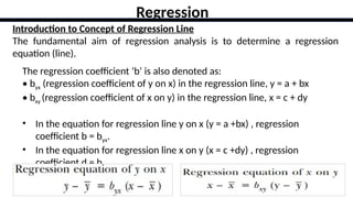 32
Introduction to Concept of Regression Line
The fundamental aim of regression analysis is to determine a regression
equation (line).
Regression
The regression coefficient ‘b’ is also denoted as:
• byx (regression coefficient of y on x) in the regression line, y = a + bx
• bxy (regression coefficient of x on y) in the regression line, x = c + dy
• In the equation for regression line y on x (y = a +bx) , regression
coefficient b = byx.
• In the equation for regression line x on y (x = c +dy) , regression
coefficient d = bxy.
 
