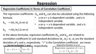 37
Regression
Regression Coefficients in Terms of Correlation Coefficient.
The regression coefficients - bxy and byx can also be calculated using the following
formula:
bxy = r(sx /sy) [x on y]
byx = r(sy/sx) [y on x]
In the above formulae, regression coefficients (bxy and byx) are related to
correlation coefficient (r) and standard deviations (sy ,sx). sy ,sx are the standard
deviation of y and x, respectively. “r” is the Correlation coefficient. are mean
values of variables y and x, respectively.
Regression Equation (y on x)
• y on x-> y is dependent variable , and x is
independent variable.
• x on y -> x is dependent variable , and y is
independent variable.
Regression Equation (x on y)
 