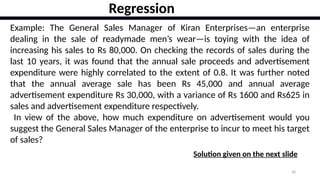38
Example: The General Sales Manager of Kiran Enterprises—an enterprise
dealing in the sale of readymade men’s wear—is toying with the idea of
increasing his sales to Rs 80,000. On checking the records of sales during the
last 10 years, it was found that the annual sale proceeds and advertisement
expenditure were highly correlated to the extent of 0.8. It was further noted
that the annual average sale has been Rs 45,000 and annual average
advertisement expenditure Rs 30,000, with a variance of Rs 1600 and Rs625 in
sales and advertisement expenditure respectively.
In view of the above, how much expenditure on advertisement would you
suggest the General Sales Manager of the enterprise to incur to meet his target
of sales?
Regression
Solution given on the next slide
 