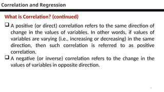 4
 A positive (or direct) correlation refers to the same direction of
change in the values of variables. In other words, if values of
variables are varying (i.e., increasing or decreasing) in the same
direction, then such correlation is referred to as positive
correlation.
 A negative (or inverse) correlation refers to the change in the
values of variables in opposite direction.
Correlation and Regression
What is Correlation? (continued)
 