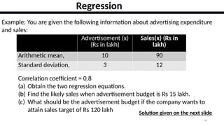 40
Regression
Example: You are given the following information about advertising expenditure
and sales:
Advertisement (x)
(Rs in lakh)
Sales(x) (Rs in
lakh)
Arithmetic mean, 10 90
Standard deviation, 3 12
Correlation coefficient = 0.8
(a) Obtain the two regression equations.
(b) Find the likely sales when advertisement budget is Rs 15 lakh.
(c) What should be the advertisement budget if the company wants to
attain sales target of Rs 120 lakh Solution given on the next slide
 