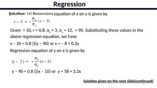 41
Regression
Solution: (a) Regression equation of x on y is given by
Given = 10, r = 0.8, σx = 3, σy = 12, = 90. Substituting these values in the
above regression equation, we have
x – 10 = 0.8 ()(y – 90) or x = – 8 + 0.2y
Regression equation of y on x is given by
y – 90 = 0.8 ()(x – 10) or y = 58 + 3.2x
Solution given on the next slide(continued)
 