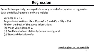 43
Regression
Example: In a partially destroyed laboratory record of an analysis of regression
data, the following results only are legible:
Variance of x = 9
Regression equations : 8x – 10y + 66 = 0 and 40x – 18y = 214.
Find on the basis of the above information:
(a) Mean value of x and y,
(b) Coefficient of correlation between x and y, and
(c) Standard deviation of y
Solution given on the next slide
 