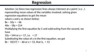 44
Regression
Solution: (a) Since two regression lines always intersect at a point ( x y , )
representing mean values of the variables involved, solving given
regression equations to get the mean
values x and y as shown below:
8x – 10y = – 66
40x – 18y = 214
Multiplying the first equation by 5 and subtracting from the second, we
have
32y = 544 or y = 17, i.e. = 17
Substituting the value of y in the first equation, we get
8x – 10(17) = – 66 or x = 13, that is, = 13
 