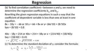 45
Regression
(b) To find correlation coefficient r between x and y, we need to
determine the regression coefficients bxy and byx.
Rewriting the given regression equations in such a way that the
coefficient of dependent variable is less than one at least in one
equation.
8x – 10y = – 66 or 10 y = 66 + 8x or y= (66/10) + (8/10)x
byx = (8/10) = 0.8
40x – 18y = 214 or 40x = 214 + 18y or x = (214/40) + (18/40)y
bxy = (18/40) = 0.45
(c) To determine the standard deviation of y, consider the formula:
 