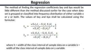 46
Regression
The method of finding the regression coefficients bxy and byx would be
little different than the method discussed earlier for the case when data
set is grouped or classified into frequency distribution of either variable x
or y or both. The values of bxy and byx shall be calculated using the
formulae:
where h = width of the class interval of sample data on x variable k =
width of the class interval of sample data on y variable
 