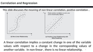 8
Correlation and Regression
A linear correlation implies a constant change in one of the variable
values with respect to a change in the corresponding values of
another variable. In non-linear , there is no linear relationship.
This slide discusses the meaning of non-linear correlation, positive correlation. .
 