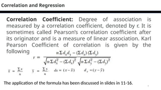9
Correlation Coefficient: Degree of association is
measured by a correlation coefficient, denoted by r. It is
sometimes called Pearson’s correlation coefficient after
its originator and is a measure of linear association. Karl
Pearson Coefficient of correlation is given by the
following formula:
Correlation and Regression
The application of the formula has been discussed in slides in 11-16.
 