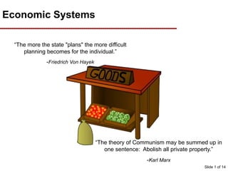 Economic Systems
“The more the state "plans" the more difficult
planning becomes for the individual.”
-Friedrich Von Hayek
“The theory of Communism may be summed up in
one sentence: Abolish all private property.”
-Karl Marx
Slide 1 of 14
 