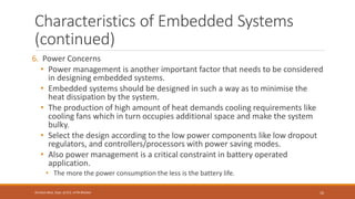 Characteristics of Embedded Systems
(continued)
6. Power Concerns
• Power management is another important factor that needs to be considered
in designing embedded systems.
• Embedded systems should be designed in such a way as to minimise the
heat dissipation by the system.
• The production of high amount of heat demands cooling requirements like
cooling fans which in turn occupies additional space and make the system
bulky.
• Select the design according to the low power components like low dropout
regulators, and controllers/processors with power saving modes.
• Also power management is a critical constraint in battery operated
application.
• The more the power consumption the less is the battery life.
10
Shrishail Bhat, Dept. of ECE, AITM Bhatkal
 