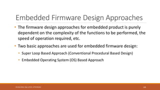 Embedded Firmware Design Approaches
• The firmware design approaches for embedded product is purely
dependent on the complexity of the functions to be performed, the
speed of operation required, etc.
• Two basic approaches are used for embedded firmware design:
• Super Loop Based Approach (Conventional Procedural Based Design)
• Embedded Operating System (OS) Based Approach
100
Shrishail Bhat, Dept. of ECE, AITM Bhatkal
 