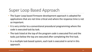 Super Loop Based Approach
• The Super Loop based firmware development approach is adopted for
applications that are not time critical and where the response time is not
so important.
• It is very similar to a conventional procedural programming where the
code is executed task by task.
• The task listed at the top of the program code is executed first and the
tasks just below the top are executed after completing the first task.
• In a multiple task based system, each task is executed in serial in this
approach.
101
Shrishail Bhat, Dept. of ECE, AITM Bhatkal
 