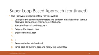 Super Loop Based Approach (continued)
• The firmware execution flow for this will be
1. Configure the common parameters and perform initialisation for various
hardware components memory, registers, etc.
2. Start the first task and execute it
3. Execute the second task
4. Execute the next task
5. :
6. :
7. Execute the last defined task
8. Jump back to the first task and follow the same flow
102
Shrishail Bhat, Dept. of ECE, AITM Bhatkal
 