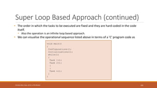 Super Loop Based Approach (continued)
• The order in which the tasks to be executed are fixed and they are hard coded in the code
itself.
• Also the operation is an infinite loop based approach.
• We can visualise the operational sequence listed above in terms of a 'C' program code as
103
Shrishail Bhat, Dept. of ECE, AITM Bhatkal
void main()
{
Configurations();
Initializations();
while(1)
{
Task 1();
Task 2();
:
:
Task n();
}
}
 