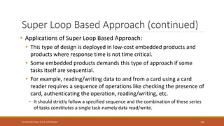 Super Loop Based Approach (continued)
• Applications of Super Loop Based Approach:
• This type of design is deployed in low-cost embedded products and
products where response time is not time critical.
• Some embedded products demands this type of approach if some
tasks itself are sequential.
• For example, reading/writing data to and from a card using a card
reader requires a sequence of operations like checking the presence of
card, authenticating the operation, reading/writing, etc.
• It should strictly follow a specified sequence and the combination of these series
of tasks constitutes a single task-namely data read/write.
106
Shrishail Bhat, Dept. of ECE, AITM Bhatkal
 