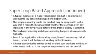Super Loop Based Approach (continued)
• A typical example of a 'Super loop based’ product is an electronic
video game toy containing keypad and display unit.
• The program running inside the product may be designed in such a
way that it reads the keys to detect whether the user has given any
input and if any key press is detected the graphic display is updated.
• The keyboard scanning and display updating happens at a reasonably
high rate.
• Even if the application misses a key press, it won't create any critical
issues; rather it will be treated as a bug in the firmware.
• It is not economical to embed an OS into low cost products and it is an
utter waste to do so if the response requirements are not crucial.
107
Shrishail Bhat, Dept. of ECE, AITM Bhatkal
 