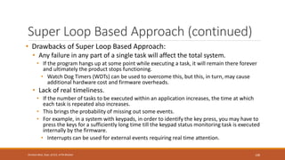 Super Loop Based Approach (continued)
• Drawbacks of Super Loop Based Approach:
• Any failure in any part of a single task will affect the total system.
• If the program hangs up at some point while executing a task, it will remain there forever
and ultimately the product stops functioning.
• Watch Dog Timers (WDTs) can be used to overcome this, but this, in turn, may cause
additional hardware cost and firmware overheads.
• Lack of real timeliness.
• If the number of tasks to be executed within an application increases, the time at which
each task is repeated also increases.
• This brings the probability of missing out some events.
• For example, in a system with keypads, in order to identify the key press, you may have to
press the keys for a sufficiently long time till the keypad status monitoring task is executed
internally by the firmware.
• Interrupts can be used for external events requiring real time attention.
108
Shrishail Bhat, Dept. of ECE, AITM Bhatkal
 