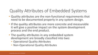 Quality Attributes of Embedded Systems
• Quality attributes are the non-functional requirements that
need to be documented properly in any system design.
• If the quality attributes are more concrete and measurable
it will give a positive impact on the system development
process and the end product.
• The quality attributes in any embedded system
development are broadly classified into two:
• Operational Quality Attributes
• Non-Operational Quality Attributes
11
Shrishail Bhat, Dept. of ECE, AITM Bhatkal
 