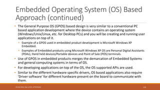 Embedded Operating System (OS) Based
Approach (continued)
• The General Purpose OS (GPOS) based design is very similar to a conventional PC
based application development where the device contains an operating system
(Windows/Unix/Linux, etc. for Desktop PCs) and you will be creating and running user
applications on top of it.
• Example of a GPOS used in embedded product development is Microsoft Windows XP
Embedded.
• Examples of Embedded products using Microsoft Windows XP OS are Personal Digital Assistants
(PDAs), Hand held devices/Portable devices and Point of Sale (POS) terminals.
• Use of GPOS in embedded products merges the demarcation of Embedded Systems
and general computing systems in terms of OS.
• For developing applications on top of the OS, the OS supported APIs are used.
• Similar to the different hardware specific drivers, OS based applications also require
'Driver software' for different hardware present on the board to communicate with
them.
110
Shrishail Bhat, Dept. of ECE, AITM Bhatkal
 
