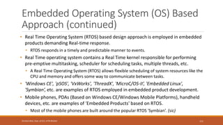 Embedded Operating System (OS) Based
Approach (continued)
• Real Time Operating System (RTOS) based design approach is employed in embedded
products demanding Real-time response.
• RTOS responds in a timely and predictable manner to events.
• Real Time operating system contains a Real Time kernel responsible for performing
pre-emptive multitasking, scheduler for scheduling tasks, multiple threads, etc.
• A Real Time Operating System (RTOS) allows flexible scheduling of system resources like the
CPU and memory and offers some way to communicate between tasks.
• 'Windows CE', 'pSOS', 'VxWorks', 'ThreadX', 'MicroC/OS-II’, 'Embedded Linux',
'Symbian’, etc. are examples of RTOS employed in embedded product development.
• Mobile phones, PDAs (Based on Windows CE/Windows Mobile Platforms), handheld
devices, etc. are examples of 'Embedded Products' based on RTOS.
• Most of the mobile phones are built around the popular RTOS 'Symbian’. (sic)
111
Shrishail Bhat, Dept. of ECE, AITM Bhatkal
 
