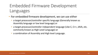 Embedded Firmware Development
Languages
• For embedded firmware development, we can use either
• a target processor/controller specific language (Generally known as
Assembly language or low level language) or
• a target processor/controller independent language (Like C, C++, JAVA, etc.
commonly known as High Level Language) or
• a combination of Assembly and High level Language.
112
Shrishail Bhat, Dept. of ECE, AITM Bhatkal
 