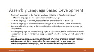 Assembly Language Based Development
• 'Assembly language' is the human readable notation of 'machine language’
• ‘Machine Ianguage' is a processor understandable language.
• Machine language is a binary representation and it consists of 1s and 0s.
• Machine language is made readable by using specific symbols called 'mnemonics’.
• Hence machine language can be considered as an interface between processor and
programmer.
• Assembly language and machine languages are processor/controller dependent and
an assembly program written for one processor/controller family will not work with
others.
• Assembly language programming is the task of writing processor specific machine
code in mnemonic form, converting the mnemonics into actual processor
instructions (machine language) and associated data using an assembler.
113
Shrishail Bhat, Dept. of ECE, AITM Bhatkal
 
