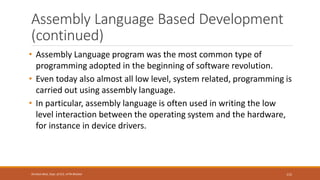 Assembly Language Based Development
(continued)
• Assembly Language program was the most common type of
programming adopted in the beginning of software revolution.
• Even today also almost all low level, system related, programming is
carried out using assembly language.
• In particular, assembly language is often used in writing the low
level interaction between the operating system and the hardware,
for instance in device drivers.
115
Shrishail Bhat, Dept. of ECE, AITM Bhatkal
 