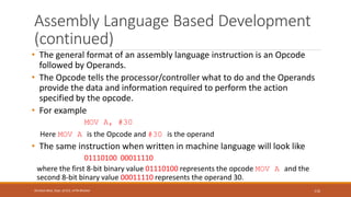 Assembly Language Based Development
(continued)
• The general format of an assembly language instruction is an Opcode
followed by Operands.
• The Opcode tells the processor/controller what to do and the Operands
provide the data and information required to perform the action
specified by the opcode.
• For example
MOV A, #30
Here MOV A is the Opcode and #30 is the operand
• The same instruction when written in machine language will look like
01110100 00011110
where the first 8-bit binary value 01110100 represents the opcode MOV A and the
second 8-bit binary value 00011110 represents the operand 30.
116
Shrishail Bhat, Dept. of ECE, AITM Bhatkal
 
