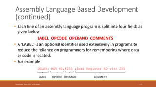 Assembly Language Based Development
(continued)
• Each line of an assembly language program is split into four fields as
given below
LABEL OPCODE OPERAND COMMENTS
• A 'LABEL' is an optional identifier used extensively in programs to
reduce the reliance on programmers for remembering where data
or code is located.
• For example
DELAY: MOV R0,#255 ;Load Register R0 with 255
117
Shrishail Bhat, Dept. of ECE, AITM Bhatkal
LABEL OPCODE OPERAND COMMENT
 