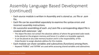 Assembly Language Based Development
(continued)
• Each source module is written in Assembly and is stored as .src file or .asm
file.
• Each file can be assembled separately to examine the syntax errors and
incorrect assembly instructions.
• On successful assembling of each .src/.asm file a corresponding object file is
created with extension '.obj’.
• The object file does not contain the absolute address of where the generated code needs
to be placed on the program memory and hence it is called a re-locatable segment.
• It can be placed at any code memory location and it is the responsibility. of the
linker/locater to assign absolute address for this module.
• Each module can share variables and subroutines (functions) among them.
• Keyword ‘PUBLIC’ and ‘EXTRN’ are used while accessing shared variables and subroutines.
121
Shrishail Bhat, Dept. of ECE, AITM Bhatkal
 
