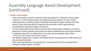 Assembly Language Based Development
(continued)
• Linker and Locator
• Linker and Locater is another software utility responsible for "linking the various object
modules in a multi-module project and assigning absolute address to each module".
• Linker generates an absolute object module by extracting the object modules from the
library, if any, and those obj files created by the assembler, which is generated by
assembling the individual modules of a project.
• It is the responsibility of the linker to link any external dependent variables or functions
declared on various modules and resolve the external dependencies among the modules.
• An absolute object file or module does not contain any re-locatable code or data.
• All code and data reside at fixed memory locations.
• The absolute object file is used for creating hex files for dumping into the code memory of
the processor/controller.
• 'BL51' from Keil Software is an example for a Linker & Locater for A51 Assembler/C51
Compiler for 8051 specific controller.
123
Shrishail Bhat, Dept. of ECE, AITM Bhatkal
 