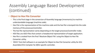 Assembly Language Based Development
(continued)
• Object to Hex File Converter
• This is the final stage in the conversion of Assembly language (mnemonics) to machine
understandable language (machine code).
• Hex File is the representation of the machine code and the hex file is dumped into the code
memory of the processor/controller.
• The hex file representation varies depending on the target processor/controller make.
• HEX files are ASCII files that contain a hexadecimal representation of target application.
• Hex file is created from the final 'Absolute Object File' using the Object to Hex File
Converter utility.
• 'OH51' from Keil software is an example for Object to Hex File Converter utility for A51
Assembler/C51 Compiler for 8051 specific controller.
124
Shrishail Bhat, Dept. of ECE, AITM Bhatkal
 