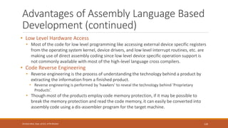 Advantages of Assembly Language Based
Development (continued)
• Low Level Hardware Access
• Most of the code for low level programming like accessing external device specific registers
from the operating system kernel, device drivers, and low level interrupt routines, etc. are
making use of direct assembly coding since low level device specific operation support is
not commonly available with most of the high-level language cross compilers.
• Code Reverse Engineering
• Reverse engineering is the process of understanding the technology behind a product by
extracting the information from a finished product.
• Reverse engineering is performed by 'hawkers' to reveal the technology behind 'Proprietary
Products’.
• Though most of the products employ code memory protection, if it may be possible to
break the memory protection and read the code memory, it can easily be converted into
assembly code using a dis-assembler program for the target machine.
126
Shrishail Bhat, Dept. of ECE, AITM Bhatkal
 