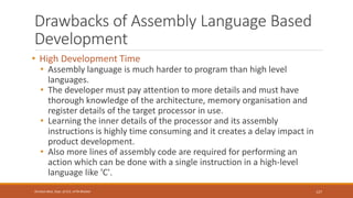 Drawbacks of Assembly Language Based
Development
• High Development Time
• Assembly language is much harder to program than high level
languages.
• The developer must pay attention to more details and must have
thorough knowledge of the architecture, memory organisation and
register details of the target processor in use.
• Learning the inner details of the processor and its assembly
instructions is highly time consuming and it creates a delay impact in
product development.
• Also more lines of assembly code are required for performing an
action which can be done with a single instruction in a high-level
language like 'C'.
127
Shrishail Bhat, Dept. of ECE, AITM Bhatkal
 