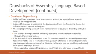 Drawbacks of Assembly Language Based
Development (continued)
• Developer Dependency
• Unlike high level languages, there is no common written rule for developing assembly
language based applications.
• In assembly language programming, the developers will have the freedom to choose the
different memory location and registers.
• Also the programming approach varies from developer to developer depending on his/her
taste.
• For example moving data from a memory location to accumulator can be achieved
through different approaches.
• If the approach done by a developer is not documented properly at the development stage,
he/she may not be able to recollect why this approach is followed at a later stage or when a
new developer is instructed to analyse this code, he/she also may not be able to understand
what is done and why it is done.
• Hence upgrading an assembly program or modifying it on a later stage is very difficult.
128
Shrishail Bhat, Dept. of ECE, AITM Bhatkal
 