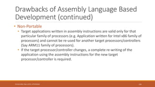 Drawbacks of Assembly Language Based
Development (continued)
• Non-Portable
• Target applications written in assembly instructions are valid only for that
particular family of processors (e.g. Application written for Intel x86 family of
processors) and cannot be re-used for another target processors/controllers
(Say ARM11 family of processors).
• If the target processor/controller changes, a complete re-writing of the
application using the assembly instructions for the new target
processor/controller is required.
129
Shrishail Bhat, Dept. of ECE, AITM Bhatkal
 