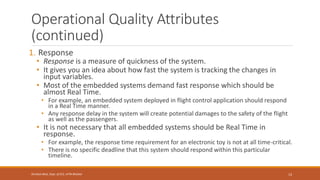 Operational Quality Attributes
(continued)
1. Response
• Response is a measure of quickness of the system.
• It gives you an idea about how fast the system is tracking the changes in
input variables.
• Most of the embedded systems demand fast response which should be
almost Real Time.
• For example, an embedded system deployed in flight control application should respond
in a Real Time manner.
• Any response delay in the system will create potential damages to the safety of the flight
as well as the passengers.
• It is not necessary that all embedded systems should be Real Time in
response.
• For example, the response time requirement for an electronic toy is not at all time-critical.
• There is no specific deadline that this system should respond within this particular
timeline.
13
Shrishail Bhat, Dept. of ECE, AITM Bhatkal
 