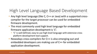 High Level Language Based Development
• Any high level language (like C, C++ or Java) with a supported cross-
compiler for the target processor can be used for embedded
firmware development.
• The most commonly used high level language for embedded
firmware application development is 'C’.
• ‘C’ is well defined, easy to use high level language with extensive cross
platform development tool support.
• Nowadays cross-compilers for C++ is also emerging out and
embedded developers are making use of C++ for embedded
application development.
130
Shrishail Bhat, Dept. of ECE, AITM Bhatkal
 
