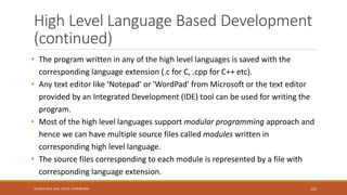 High Level Language Based Development
(continued)
• The program written in any of the high level languages is saved with the
corresponding language extension (.c for C, .cpp for C++ etc).
• Any text editor like ‘Notepad' or 'WordPad' from Microsoft or the text editor
provided by an Integrated Development (IDE) tool can be used for writing the
program.
• Most of the high level languages support modular programming approach and
hence we can have multiple source files called modules written in
corresponding high level language.
• The source files corresponding to each module is represented by a file with
corresponding language extension.
133
Shrishail Bhat, Dept. of ECE, AITM Bhatkal
 