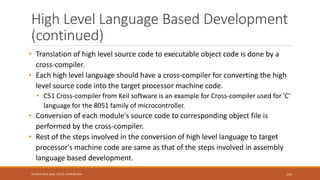 High Level Language Based Development
(continued)
• Translation of high level source code to executable object code is done by a
cross-compiler.
• Each high level language should have a cross-compiler for converting the high
level source code into the target processor machine code.
• C51 Cross-compiler from Keil software is an example for Cross-compiler used for 'C'
language for the 8051 family of microcontroller.
• Conversion of each module's source code to corresponding object file is
performed by the cross-compiler.
• Rest of the steps involved in the conversion of high level language to target
processor's machine code are same as that of the steps involved in assembly
language based development.
134
Shrishail Bhat, Dept. of ECE, AITM Bhatkal
 
