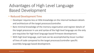 Advantages of High Level Language
Based Development
• Reduced Development Time
• Developer requires less or little knowledge on the internal hardware details
and architecture of the target processor/controller.
• Bare minimal knowledge of the memory organisation and register details of
the target processor in use and syntax of the high level language are the only
pre-requisites for high level language based firmware development.
• With high level language, each task can be accomplished by lesser number
of lines of code compared to the target processor/controller specific
assembly language based development.
135
Shrishail Bhat, Dept. of ECE, AITM Bhatkal
 