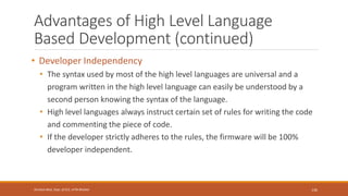 Advantages of High Level Language
Based Development (continued)
• Developer Independency
• The syntax used by most of the high level languages are universal and a
program written in the high level language can easily be understood by a
second person knowing the syntax of the language.
• High level languages always instruct certain set of rules for writing the code
and commenting the piece of code.
• If the developer strictly adheres to the rules, the firmware will be 100%
developer independent.
136
Shrishail Bhat, Dept. of ECE, AITM Bhatkal
 