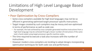 Limitations of High Level Language Based
Development
• Poor Optimization by Cross-Compilers
• Some cross-compilers available for high level languages may not be so
efficient in generating optimised target processor specific instructions.
• Target images created by such compilers may be messy and non-optimised
in terms of performance as well as code size.
• For example, the task achieved by cross-compiler generated machine instructions from a
high level language may be achieved through a lesser number of instructions if the same
task is hand coded using target processor specific machine codes.
• The time required to execute a task also increases with the number of
instructions.
• However modern cross-compilers are tending to adopt designs incorporating
optimisation techniques for both code size and performance.
138
Shrishail Bhat, Dept. of ECE, AITM Bhatkal
 
