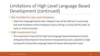 Limitations of High Level Language Based
Development (continued)
• Not Suitable for Low Level Hardware
• High level language based code snippets may not be efficient in accessing
low level hardware where hardware access timing is critical (of the order of
nano or micro seconds).
• High Investment Cost
• The investment required for high level language based development tools
(Integrated Development Environment incorporating cross-compiler) is high
compared to Assembly Language based firmware development tools.
139
Shrishail Bhat, Dept. of ECE, AITM Bhatkal
 