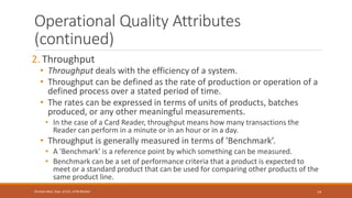 Operational Quality Attributes
(continued)
2. Throughput
• Throughput deals with the efficiency of a system.
• Throughput can be defined as the rate of production or operation of a
defined process over a stated period of time.
• The rates can be expressed in terms of units of products, batches
produced, or any other meaningful measurements.
• In the case of a Card Reader, throughput means how many transactions the
Reader can perform in a minute or in an hour or in a day.
• Throughput is generally measured in terms of 'Benchmark’.
• A 'Benchmark' is a reference point by which something can be measured.
• Benchmark can be a set of performance criteria that a product is expected to
meet or a standard product that can be used for comparing other products of the
same product line.
14
Shrishail Bhat, Dept. of ECE, AITM Bhatkal
 