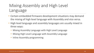 Mixing Assembly and High Level
Language
• Certain embedded firmware development situations may demand
the mixing of high level language with Assembly and vice versa.
• High level language and assembly languages are usually mixed in
three ways:
• Mixing Assembly Language with High Level Language
• Mixing High Level Language with Assembly Language
• Inline Assembly programming
140
Shrishail Bhat, Dept. of ECE, AITM Bhatkal
 