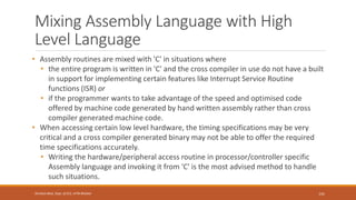 Mixing Assembly Language with High
Level Language
• Assembly routines are mixed with 'C' in situations where
• the entire program is written in 'C' and the cross compiler in use do not have a built
in support for implementing certain features like Interrupt Service Routine
functions (ISR) or
• if the programmer wants to take advantage of the speed and optimised code
offered by machine code generated by hand written assembly rather than cross
compiler generated machine code.
• When accessing certain low level hardware, the timing specifications may be very
critical and a cross compiler generated binary may not be able to offer the required
time specifications accurately.
• Writing the hardware/peripheral access routine in processor/controller specific
Assembly language and invoking it from 'C' is the most advised method to handle
such situations.
141
Shrishail Bhat, Dept. of ECE, AITM Bhatkal
 