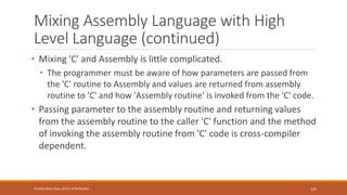 Mixing Assembly Language with High
Level Language (continued)
• Mixing 'C' and Assembly is little complicated.
• The programmer must be aware of how parameters are passed from
the 'C' routine to Assembly and values are returned from assembly
routine to 'C' and how 'Assembly routine' is invoked from the 'C' code.
• Passing parameter to the assembly routine and returning values
from the assembly routine to the caller 'C' function and the method
of invoking the assembly routine from 'C' code is cross-compiler
dependent.
142
Shrishail Bhat, Dept. of ECE, AITM Bhatkal
 