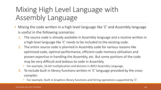 Mixing High Level Language with
Assembly Language
• Mixing the code written in a high level language like 'C' and Assembly language
is useful in the following scenarios:
1. The source code is already available in Assembly language and a routine written in
a high level language like 'C' needs to be included to the existing code.
2. The entire source code is planned in Assembly code for various reasons like
optimised code, optimal performance, efficient code memory utilisation and
proven expertise in handling the Assembly, etc. But some portions of the code
may be very difficult and tedious to code in Assembly.
• For example, 16-bit multiplication and division in 8051 Assembly Language.
3. To include built in library functions written in 'C' language provided by the cross
compiler.
• For example, Built in Graphics library functions and String operations supported by 'C’.
145
Shrishail Bhat, Dept. of ECE, AITM Bhatkal
 